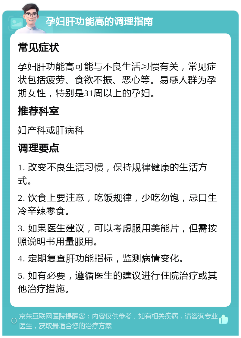 孕妇肝功能高的调理指南 常见症状 孕妇肝功能高可能与不良生活习惯有关，常见症状包括疲劳、食欲不振、恶心等。易感人群为孕期女性，特别是31周以上的孕妇。 推荐科室 妇产科或肝病科 调理要点 1. 改变不良生活习惯，保持规律健康的生活方式。 2. 饮食上要注意，吃饭规律，少吃勿饱，忌口生冷辛辣零食。 3. 如果医生建议，可以考虑服用美能片，但需按照说明书用量服用。 4. 定期复查肝功能指标，监测病情变化。 5. 如有必要，遵循医生的建议进行住院治疗或其他治疗措施。