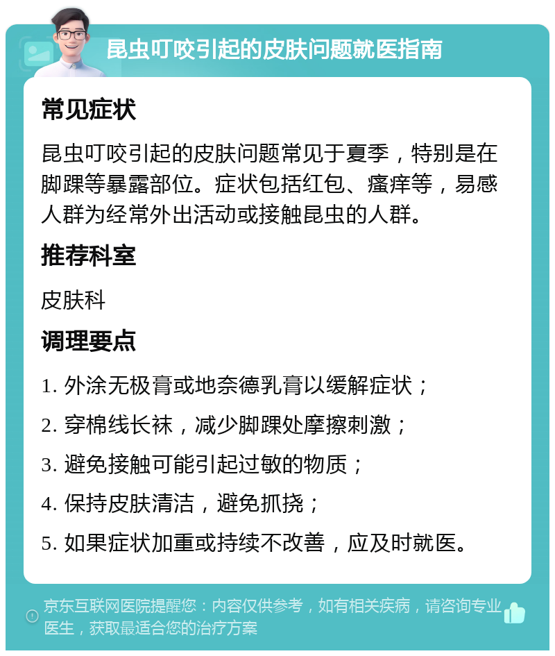 昆虫叮咬引起的皮肤问题就医指南 常见症状 昆虫叮咬引起的皮肤问题常见于夏季，特别是在脚踝等暴露部位。症状包括红包、瘙痒等，易感人群为经常外出活动或接触昆虫的人群。 推荐科室 皮肤科 调理要点 1. 外涂无极膏或地奈德乳膏以缓解症状； 2. 穿棉线长袜，减少脚踝处摩擦刺激； 3. 避免接触可能引起过敏的物质； 4. 保持皮肤清洁，避免抓挠； 5. 如果症状加重或持续不改善，应及时就医。