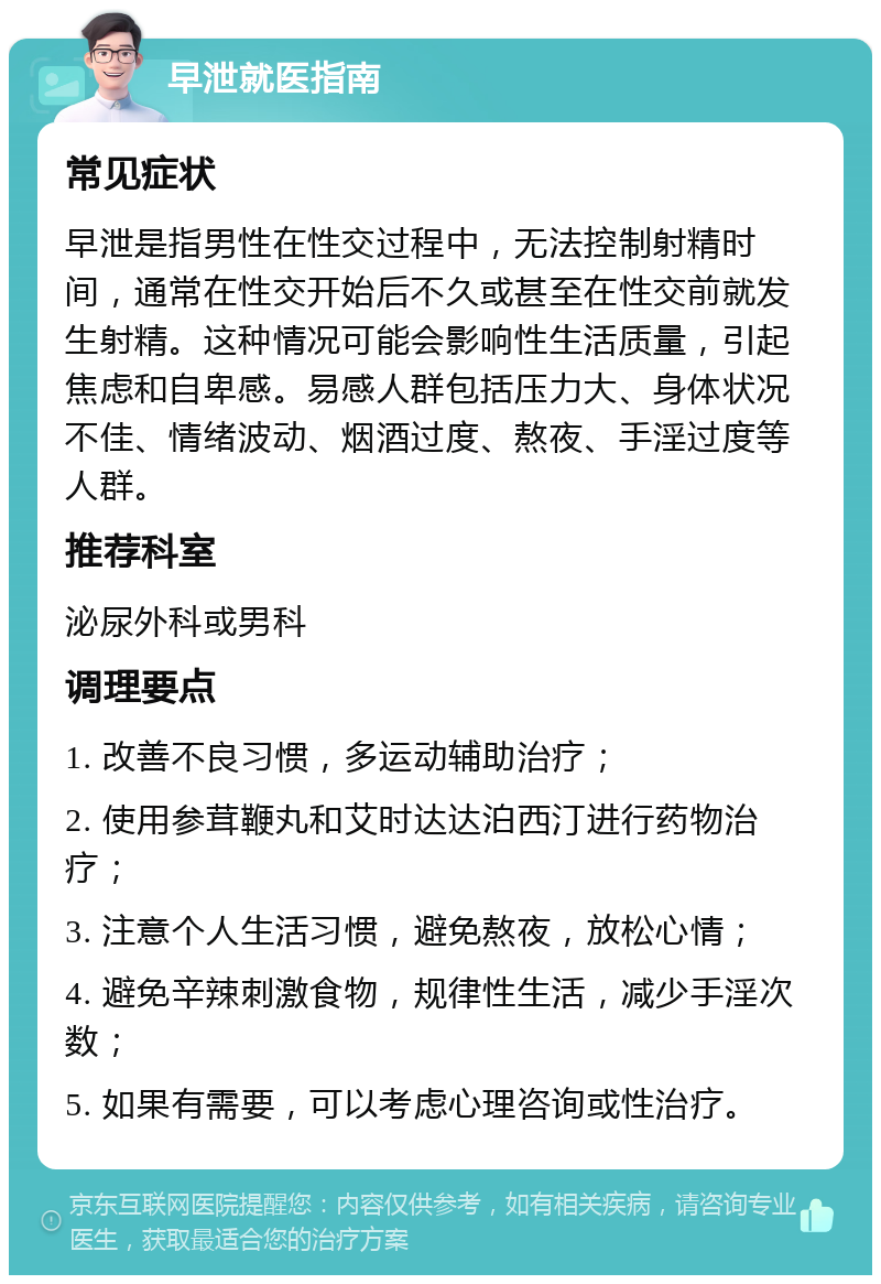 早泄就医指南 常见症状 早泄是指男性在性交过程中，无法控制射精时间，通常在性交开始后不久或甚至在性交前就发生射精。这种情况可能会影响性生活质量，引起焦虑和自卑感。易感人群包括压力大、身体状况不佳、情绪波动、烟酒过度、熬夜、手淫过度等人群。 推荐科室 泌尿外科或男科 调理要点 1. 改善不良习惯，多运动辅助治疗； 2. 使用参茸鞭丸和艾时达达泊西汀进行药物治疗； 3. 注意个人生活习惯，避免熬夜，放松心情； 4. 避免辛辣刺激食物，规律性生活，减少手淫次数； 5. 如果有需要，可以考虑心理咨询或性治疗。