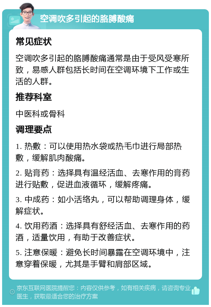 空调吹多引起的胳膊酸痛 常见症状 空调吹多引起的胳膊酸痛通常是由于受风受寒所致，易感人群包括长时间在空调环境下工作或生活的人群。 推荐科室 中医科或骨科 调理要点 1. 热敷：可以使用热水袋或热毛巾进行局部热敷，缓解肌肉酸痛。 2. 贴膏药：选择具有温经活血、去寒作用的膏药进行贴敷，促进血液循环，缓解疼痛。 3. 中成药：如小活络丸，可以帮助调理身体，缓解症状。 4. 饮用药酒：选择具有舒经活血、去寒作用的药酒，适量饮用，有助于改善症状。 5. 注意保暖：避免长时间暴露在空调环境中，注意穿着保暖，尤其是手臂和肩部区域。