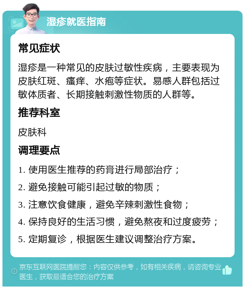 湿疹就医指南 常见症状 湿疹是一种常见的皮肤过敏性疾病，主要表现为皮肤红斑、瘙痒、水疱等症状。易感人群包括过敏体质者、长期接触刺激性物质的人群等。 推荐科室 皮肤科 调理要点 1. 使用医生推荐的药膏进行局部治疗； 2. 避免接触可能引起过敏的物质； 3. 注意饮食健康，避免辛辣刺激性食物； 4. 保持良好的生活习惯，避免熬夜和过度疲劳； 5. 定期复诊，根据医生建议调整治疗方案。