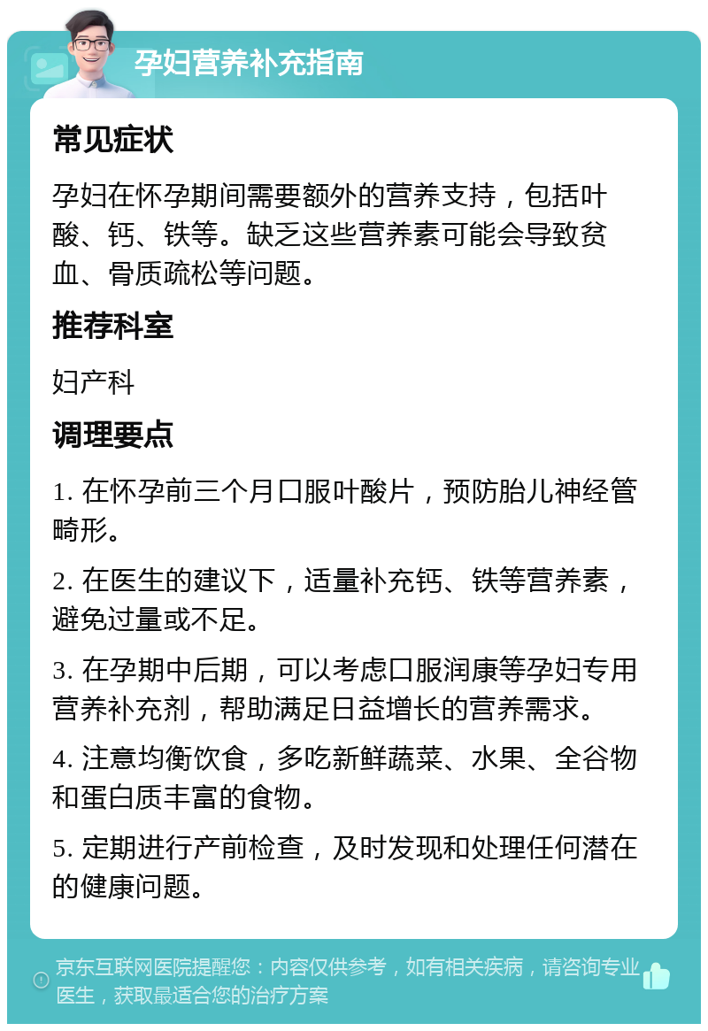 孕妇营养补充指南 常见症状 孕妇在怀孕期间需要额外的营养支持，包括叶酸、钙、铁等。缺乏这些营养素可能会导致贫血、骨质疏松等问题。 推荐科室 妇产科 调理要点 1. 在怀孕前三个月口服叶酸片，预防胎儿神经管畸形。 2. 在医生的建议下，适量补充钙、铁等营养素，避免过量或不足。 3. 在孕期中后期，可以考虑口服润康等孕妇专用营养补充剂，帮助满足日益增长的营养需求。 4. 注意均衡饮食，多吃新鲜蔬菜、水果、全谷物和蛋白质丰富的食物。 5. 定期进行产前检查，及时发现和处理任何潜在的健康问题。