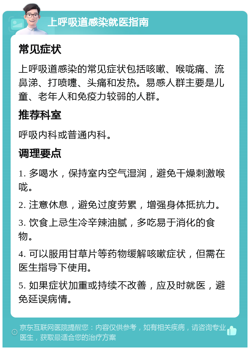 上呼吸道感染就医指南 常见症状 上呼吸道感染的常见症状包括咳嗽、喉咙痛、流鼻涕、打喷嚏、头痛和发热。易感人群主要是儿童、老年人和免疫力较弱的人群。 推荐科室 呼吸内科或普通内科。 调理要点 1. 多喝水，保持室内空气湿润，避免干燥刺激喉咙。 2. 注意休息，避免过度劳累，增强身体抵抗力。 3. 饮食上忌生冷辛辣油腻，多吃易于消化的食物。 4. 可以服用甘草片等药物缓解咳嗽症状，但需在医生指导下使用。 5. 如果症状加重或持续不改善，应及时就医，避免延误病情。