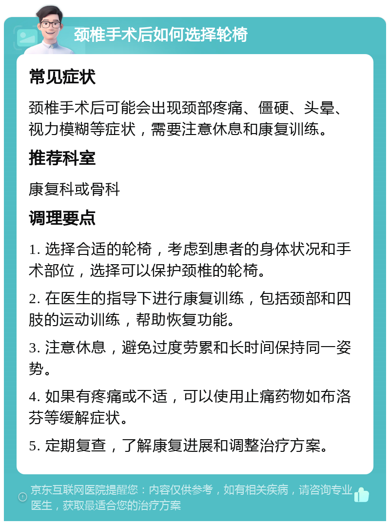 颈椎手术后如何选择轮椅 常见症状 颈椎手术后可能会出现颈部疼痛、僵硬、头晕、视力模糊等症状，需要注意休息和康复训练。 推荐科室 康复科或骨科 调理要点 1. 选择合适的轮椅，考虑到患者的身体状况和手术部位，选择可以保护颈椎的轮椅。 2. 在医生的指导下进行康复训练，包括颈部和四肢的运动训练，帮助恢复功能。 3. 注意休息，避免过度劳累和长时间保持同一姿势。 4. 如果有疼痛或不适，可以使用止痛药物如布洛芬等缓解症状。 5. 定期复查，了解康复进展和调整治疗方案。