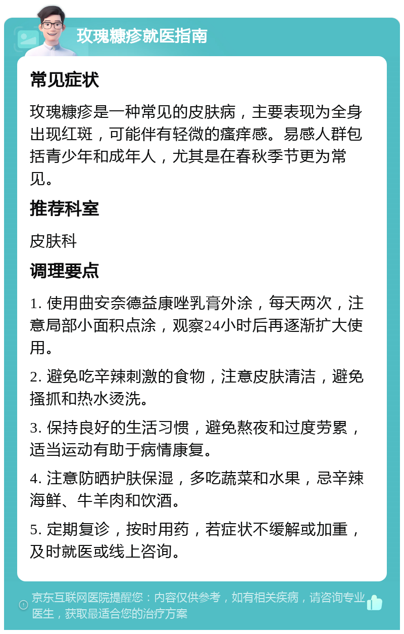 玫瑰糠疹就医指南 常见症状 玫瑰糠疹是一种常见的皮肤病，主要表现为全身出现红斑，可能伴有轻微的瘙痒感。易感人群包括青少年和成年人，尤其是在春秋季节更为常见。 推荐科室 皮肤科 调理要点 1. 使用曲安奈德益康唑乳膏外涂，每天两次，注意局部小面积点涂，观察24小时后再逐渐扩大使用。 2. 避免吃辛辣刺激的食物，注意皮肤清洁，避免搔抓和热水烫洗。 3. 保持良好的生活习惯，避免熬夜和过度劳累，适当运动有助于病情康复。 4. 注意防晒护肤保湿，多吃蔬菜和水果，忌辛辣海鲜、牛羊肉和饮酒。 5. 定期复诊，按时用药，若症状不缓解或加重，及时就医或线上咨询。