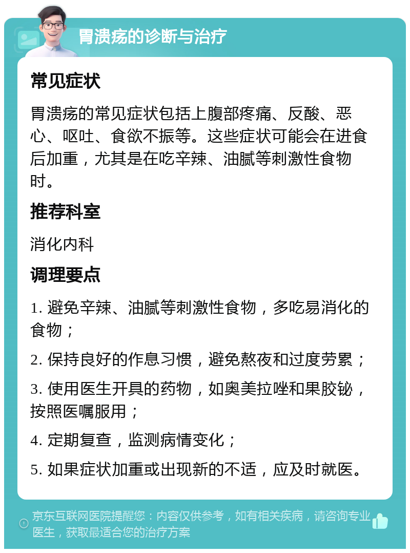 胃溃疡的诊断与治疗 常见症状 胃溃疡的常见症状包括上腹部疼痛、反酸、恶心、呕吐、食欲不振等。这些症状可能会在进食后加重，尤其是在吃辛辣、油腻等刺激性食物时。 推荐科室 消化内科 调理要点 1. 避免辛辣、油腻等刺激性食物，多吃易消化的食物； 2. 保持良好的作息习惯，避免熬夜和过度劳累； 3. 使用医生开具的药物，如奥美拉唑和果胶铋，按照医嘱服用； 4. 定期复查，监测病情变化； 5. 如果症状加重或出现新的不适，应及时就医。