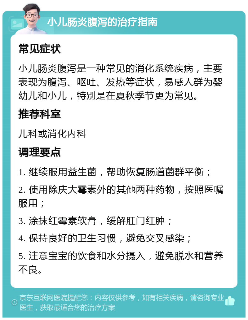 小儿肠炎腹泻的治疗指南 常见症状 小儿肠炎腹泻是一种常见的消化系统疾病，主要表现为腹泻、呕吐、发热等症状，易感人群为婴幼儿和小儿，特别是在夏秋季节更为常见。 推荐科室 儿科或消化内科 调理要点 1. 继续服用益生菌，帮助恢复肠道菌群平衡； 2. 使用除庆大霉素外的其他两种药物，按照医嘱服用； 3. 涂抹红霉素软膏，缓解肛门红肿； 4. 保持良好的卫生习惯，避免交叉感染； 5. 注意宝宝的饮食和水分摄入，避免脱水和营养不良。