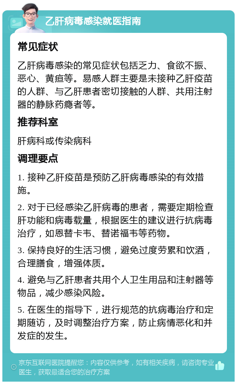 乙肝病毒感染就医指南 常见症状 乙肝病毒感染的常见症状包括乏力、食欲不振、恶心、黄疸等。易感人群主要是未接种乙肝疫苗的人群、与乙肝患者密切接触的人群、共用注射器的静脉药瘾者等。 推荐科室 肝病科或传染病科 调理要点 1. 接种乙肝疫苗是预防乙肝病毒感染的有效措施。 2. 对于已经感染乙肝病毒的患者，需要定期检查肝功能和病毒载量，根据医生的建议进行抗病毒治疗，如恩替卡韦、替诺福韦等药物。 3. 保持良好的生活习惯，避免过度劳累和饮酒，合理膳食，增强体质。 4. 避免与乙肝患者共用个人卫生用品和注射器等物品，减少感染风险。 5. 在医生的指导下，进行规范的抗病毒治疗和定期随访，及时调整治疗方案，防止病情恶化和并发症的发生。