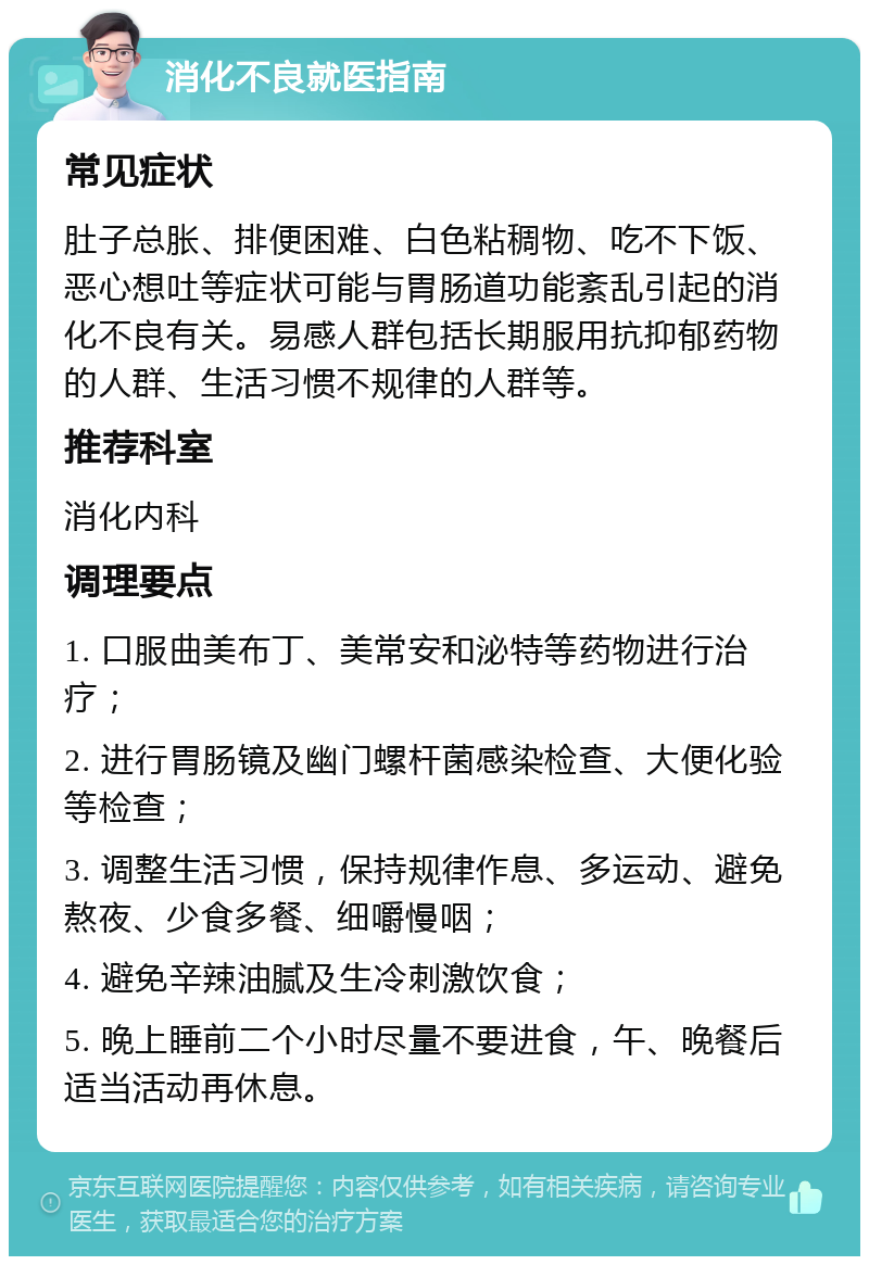 消化不良就医指南 常见症状 肚子总胀、排便困难、白色粘稠物、吃不下饭、恶心想吐等症状可能与胃肠道功能紊乱引起的消化不良有关。易感人群包括长期服用抗抑郁药物的人群、生活习惯不规律的人群等。 推荐科室 消化内科 调理要点 1. 口服曲美布丁、美常安和泌特等药物进行治疗； 2. 进行胃肠镜及幽门螺杆菌感染检查、大便化验等检查； 3. 调整生活习惯，保持规律作息、多运动、避免熬夜、少食多餐、细嚼慢咽； 4. 避免辛辣油腻及生冷刺激饮食； 5. 晚上睡前二个小时尽量不要进食，午、晚餐后适当活动再休息。