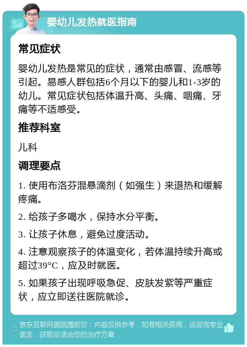 婴幼儿发热就医指南 常见症状 婴幼儿发热是常见的症状，通常由感冒、流感等引起。易感人群包括6个月以下的婴儿和1-3岁的幼儿。常见症状包括体温升高、头痛、咽痛、牙痛等不适感受。 推荐科室 儿科 调理要点 1. 使用布洛芬混悬滴剂（如强生）来退热和缓解疼痛。 2. 给孩子多喝水，保持水分平衡。 3. 让孩子休息，避免过度活动。 4. 注意观察孩子的体温变化，若体温持续升高或超过39°C，应及时就医。 5. 如果孩子出现呼吸急促、皮肤发紫等严重症状，应立即送往医院就诊。