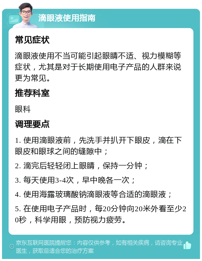 滴眼液使用指南 常见症状 滴眼液使用不当可能引起眼睛不适、视力模糊等症状，尤其是对于长期使用电子产品的人群来说更为常见。 推荐科室 眼科 调理要点 1. 使用滴眼液前，先洗手并扒开下眼皮，滴在下眼皮和眼球之间的缝隙中； 2. 滴完后轻轻闭上眼睛，保持一分钟； 3. 每天使用3-4次，早中晚各一次； 4. 使用海露玻璃酸钠滴眼液等合适的滴眼液； 5. 在使用电子产品时，每20分钟向20米外看至少20秒，科学用眼，预防视力疲劳。