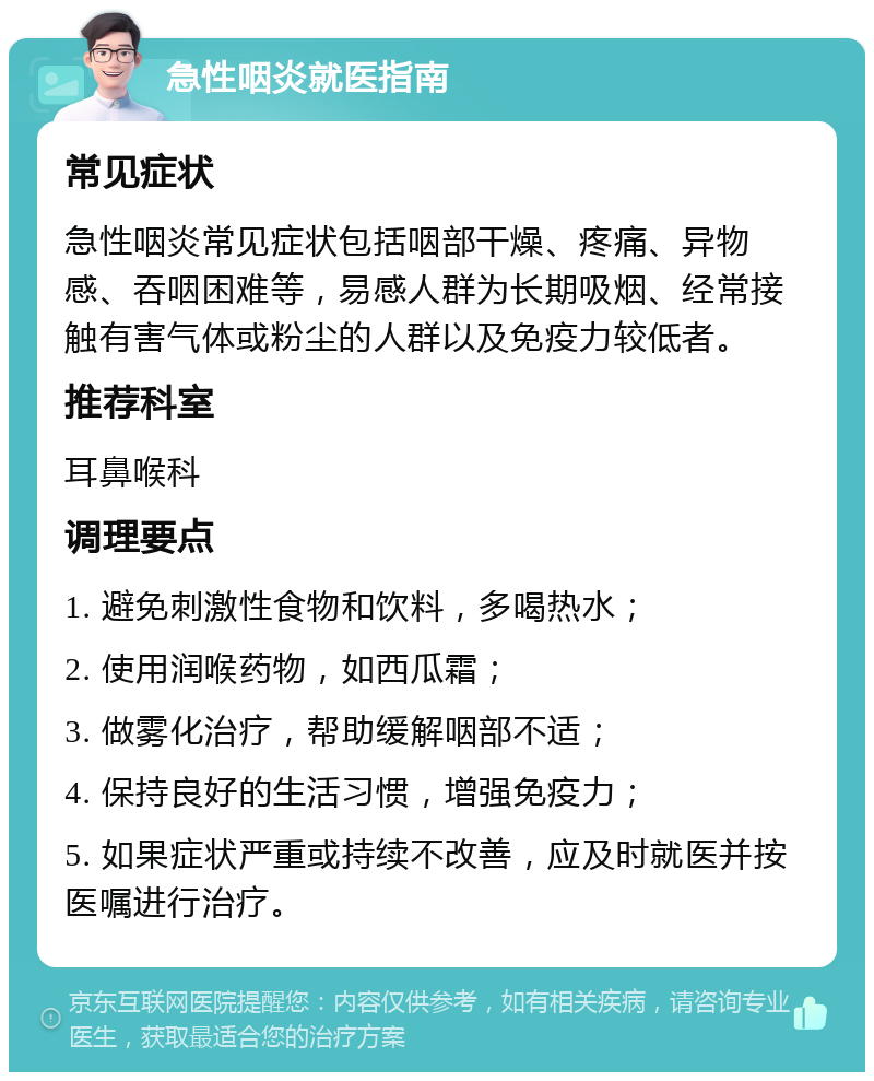 急性咽炎就医指南 常见症状 急性咽炎常见症状包括咽部干燥、疼痛、异物感、吞咽困难等，易感人群为长期吸烟、经常接触有害气体或粉尘的人群以及免疫力较低者。 推荐科室 耳鼻喉科 调理要点 1. 避免刺激性食物和饮料，多喝热水； 2. 使用润喉药物，如西瓜霜； 3. 做雾化治疗，帮助缓解咽部不适； 4. 保持良好的生活习惯，增强免疫力； 5. 如果症状严重或持续不改善，应及时就医并按医嘱进行治疗。