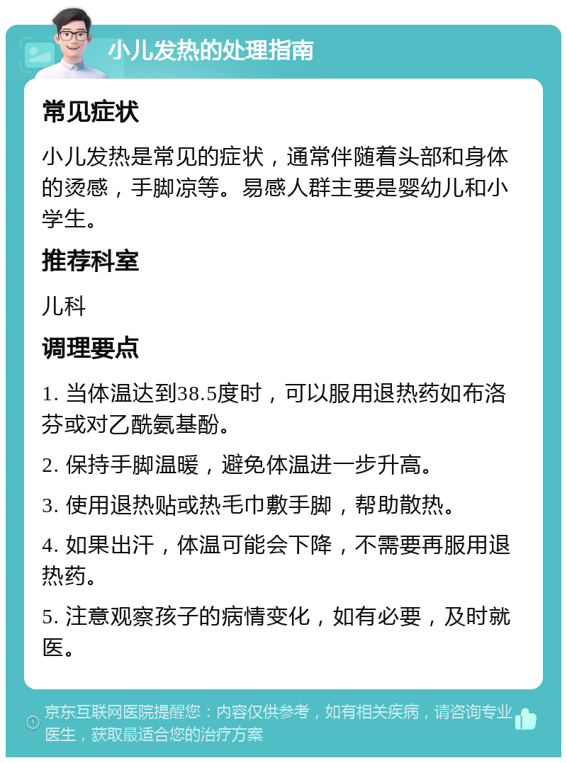 小儿发热的处理指南 常见症状 小儿发热是常见的症状，通常伴随着头部和身体的烫感，手脚凉等。易感人群主要是婴幼儿和小学生。 推荐科室 儿科 调理要点 1. 当体温达到38.5度时，可以服用退热药如布洛芬或对乙酰氨基酚。 2. 保持手脚温暖，避免体温进一步升高。 3. 使用退热贴或热毛巾敷手脚，帮助散热。 4. 如果出汗，体温可能会下降，不需要再服用退热药。 5. 注意观察孩子的病情变化，如有必要，及时就医。