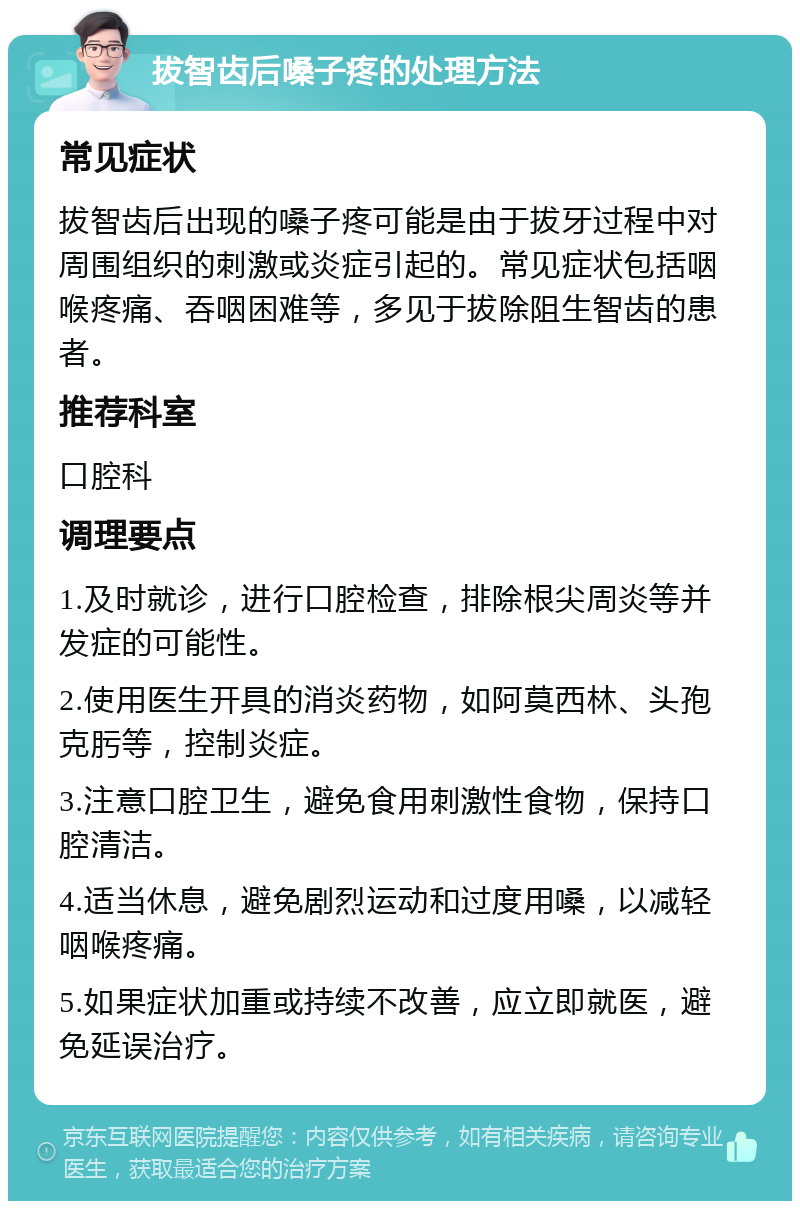 拔智齿后嗓子疼的处理方法 常见症状 拔智齿后出现的嗓子疼可能是由于拔牙过程中对周围组织的刺激或炎症引起的。常见症状包括咽喉疼痛、吞咽困难等，多见于拔除阻生智齿的患者。 推荐科室 口腔科 调理要点 1.及时就诊，进行口腔检查，排除根尖周炎等并发症的可能性。 2.使用医生开具的消炎药物，如阿莫西林、头孢克肟等，控制炎症。 3.注意口腔卫生，避免食用刺激性食物，保持口腔清洁。 4.适当休息，避免剧烈运动和过度用嗓，以减轻咽喉疼痛。 5.如果症状加重或持续不改善，应立即就医，避免延误治疗。