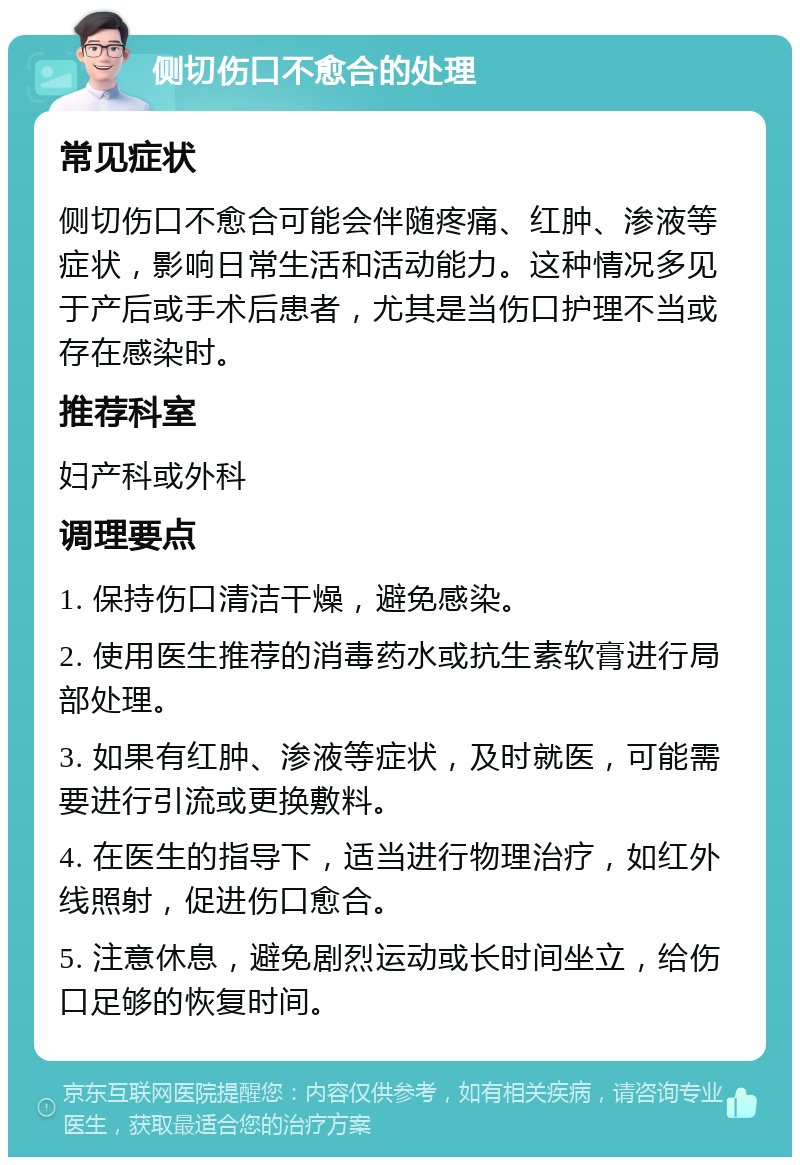 侧切伤口不愈合的处理 常见症状 侧切伤口不愈合可能会伴随疼痛、红肿、渗液等症状，影响日常生活和活动能力。这种情况多见于产后或手术后患者，尤其是当伤口护理不当或存在感染时。 推荐科室 妇产科或外科 调理要点 1. 保持伤口清洁干燥，避免感染。 2. 使用医生推荐的消毒药水或抗生素软膏进行局部处理。 3. 如果有红肿、渗液等症状，及时就医，可能需要进行引流或更换敷料。 4. 在医生的指导下，适当进行物理治疗，如红外线照射，促进伤口愈合。 5. 注意休息，避免剧烈运动或长时间坐立，给伤口足够的恢复时间。