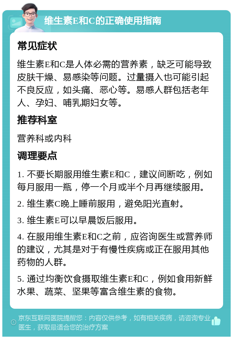 维生素E和C的正确使用指南 常见症状 维生素E和C是人体必需的营养素，缺乏可能导致皮肤干燥、易感染等问题。过量摄入也可能引起不良反应，如头痛、恶心等。易感人群包括老年人、孕妇、哺乳期妇女等。 推荐科室 营养科或内科 调理要点 1. 不要长期服用维生素E和C，建议间断吃，例如每月服用一瓶，停一个月或半个月再继续服用。 2. 维生素C晚上睡前服用，避免阳光直射。 3. 维生素E可以早晨饭后服用。 4. 在服用维生素E和C之前，应咨询医生或营养师的建议，尤其是对于有慢性疾病或正在服用其他药物的人群。 5. 通过均衡饮食摄取维生素E和C，例如食用新鲜水果、蔬菜、坚果等富含维生素的食物。