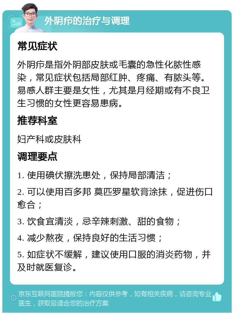 外阴疖的治疗与调理 常见症状 外阴疖是指外阴部皮肤或毛囊的急性化脓性感染，常见症状包括局部红肿、疼痛、有脓头等。易感人群主要是女性，尤其是月经期或有不良卫生习惯的女性更容易患病。 推荐科室 妇产科或皮肤科 调理要点 1. 使用碘伏擦洗患处，保持局部清洁； 2. 可以使用百多邦 莫匹罗星软膏涂抹，促进伤口愈合； 3. 饮食宜清淡，忌辛辣刺激、甜的食物； 4. 减少熬夜，保持良好的生活习惯； 5. 如症状不缓解，建议使用口服的消炎药物，并及时就医复诊。