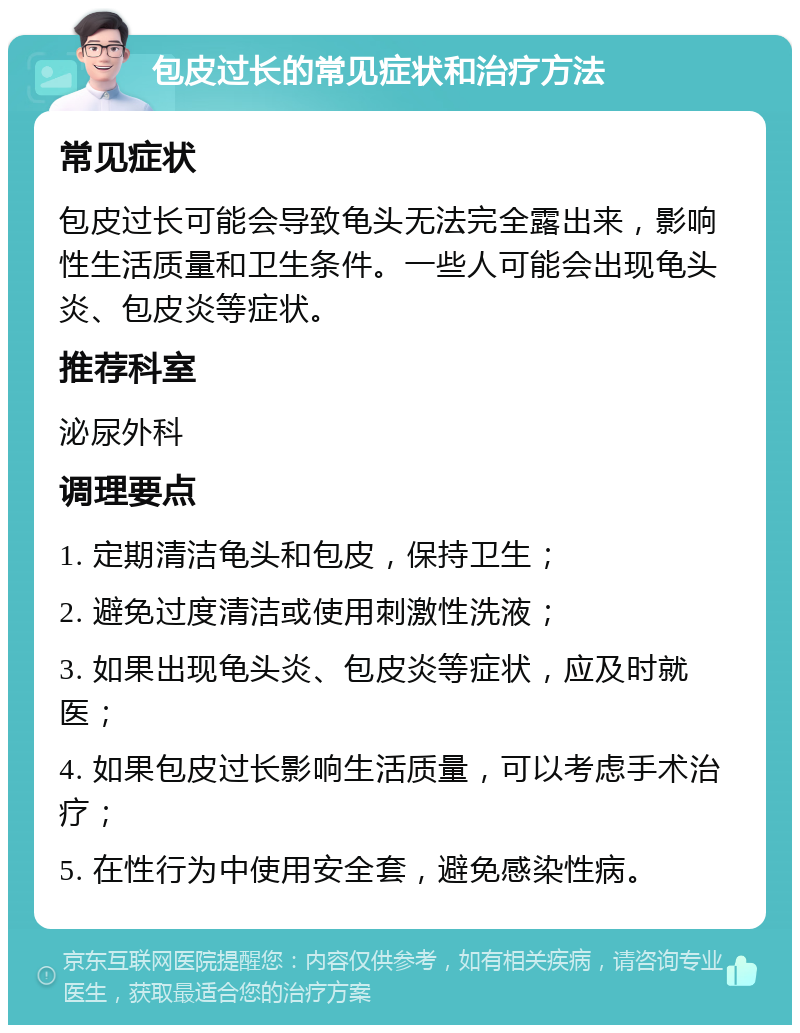 包皮过长的常见症状和治疗方法 常见症状 包皮过长可能会导致龟头无法完全露出来，影响性生活质量和卫生条件。一些人可能会出现龟头炎、包皮炎等症状。 推荐科室 泌尿外科 调理要点 1. 定期清洁龟头和包皮，保持卫生； 2. 避免过度清洁或使用刺激性洗液； 3. 如果出现龟头炎、包皮炎等症状，应及时就医； 4. 如果包皮过长影响生活质量，可以考虑手术治疗； 5. 在性行为中使用安全套，避免感染性病。