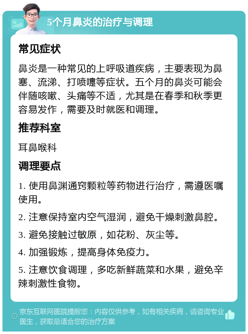 5个月鼻炎的治疗与调理 常见症状 鼻炎是一种常见的上呼吸道疾病，主要表现为鼻塞、流涕、打喷嚏等症状。五个月的鼻炎可能会伴随咳嗽、头痛等不适，尤其是在春季和秋季更容易发作，需要及时就医和调理。 推荐科室 耳鼻喉科 调理要点 1. 使用鼻渊通窍颗粒等药物进行治疗，需遵医嘱使用。 2. 注意保持室内空气湿润，避免干燥刺激鼻腔。 3. 避免接触过敏原，如花粉、灰尘等。 4. 加强锻炼，提高身体免疫力。 5. 注意饮食调理，多吃新鲜蔬菜和水果，避免辛辣刺激性食物。