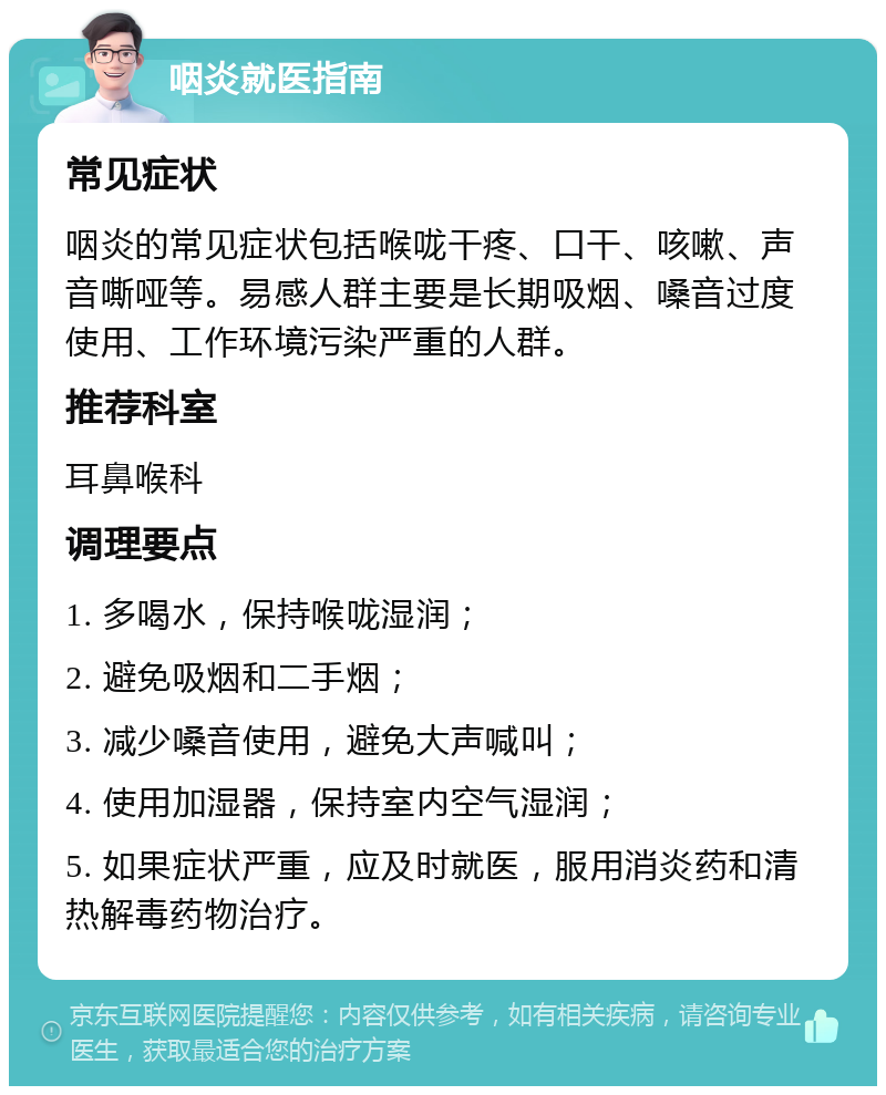 咽炎就医指南 常见症状 咽炎的常见症状包括喉咙干疼、口干、咳嗽、声音嘶哑等。易感人群主要是长期吸烟、嗓音过度使用、工作环境污染严重的人群。 推荐科室 耳鼻喉科 调理要点 1. 多喝水，保持喉咙湿润； 2. 避免吸烟和二手烟； 3. 减少嗓音使用，避免大声喊叫； 4. 使用加湿器，保持室内空气湿润； 5. 如果症状严重，应及时就医，服用消炎药和清热解毒药物治疗。