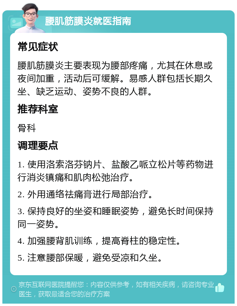 腰肌筋膜炎就医指南 常见症状 腰肌筋膜炎主要表现为腰部疼痛，尤其在休息或夜间加重，活动后可缓解。易感人群包括长期久坐、缺乏运动、姿势不良的人群。 推荐科室 骨科 调理要点 1. 使用洛索洛芬钠片、盐酸乙哌立松片等药物进行消炎镇痛和肌肉松弛治疗。 2. 外用通络祛痛膏进行局部治疗。 3. 保持良好的坐姿和睡眠姿势，避免长时间保持同一姿势。 4. 加强腰背肌训练，提高脊柱的稳定性。 5. 注意腰部保暖，避免受凉和久坐。