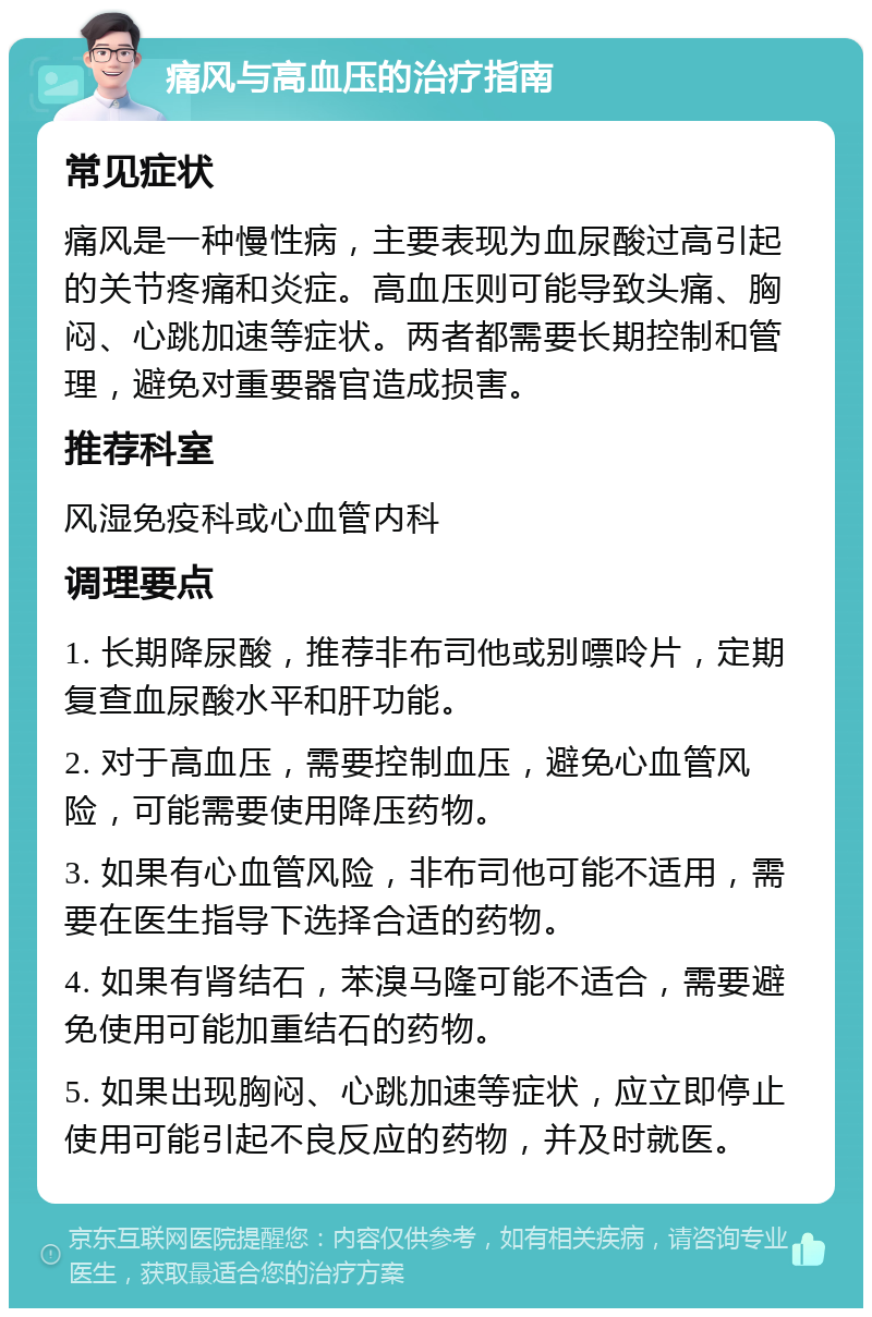 痛风与高血压的治疗指南 常见症状 痛风是一种慢性病，主要表现为血尿酸过高引起的关节疼痛和炎症。高血压则可能导致头痛、胸闷、心跳加速等症状。两者都需要长期控制和管理，避免对重要器官造成损害。 推荐科室 风湿免疫科或心血管内科 调理要点 1. 长期降尿酸，推荐非布司他或别嘌呤片，定期复查血尿酸水平和肝功能。 2. 对于高血压，需要控制血压，避免心血管风险，可能需要使用降压药物。 3. 如果有心血管风险，非布司他可能不适用，需要在医生指导下选择合适的药物。 4. 如果有肾结石，苯溴马隆可能不适合，需要避免使用可能加重结石的药物。 5. 如果出现胸闷、心跳加速等症状，应立即停止使用可能引起不良反应的药物，并及时就医。