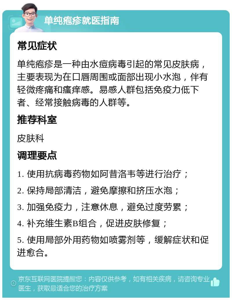 单纯疱疹就医指南 常见症状 单纯疱疹是一种由水痘病毒引起的常见皮肤病，主要表现为在口唇周围或面部出现小水泡，伴有轻微疼痛和瘙痒感。易感人群包括免疫力低下者、经常接触病毒的人群等。 推荐科室 皮肤科 调理要点 1. 使用抗病毒药物如阿昔洛韦等进行治疗； 2. 保持局部清洁，避免摩擦和挤压水泡； 3. 加强免疫力，注意休息，避免过度劳累； 4. 补充维生素B组合，促进皮肤修复； 5. 使用局部外用药物如喷雾剂等，缓解症状和促进愈合。