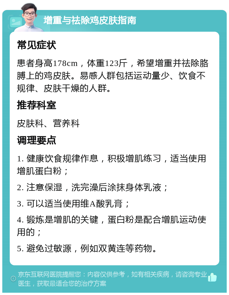 增重与祛除鸡皮肤指南 常见症状 患者身高178cm，体重123斤，希望增重并祛除胳膊上的鸡皮肤。易感人群包括运动量少、饮食不规律、皮肤干燥的人群。 推荐科室 皮肤科、营养科 调理要点 1. 健康饮食规律作息，积极增肌练习，适当使用增肌蛋白粉； 2. 注意保湿，洗完澡后涂抹身体乳液； 3. 可以适当使用维A酸乳膏； 4. 锻炼是增肌的关键，蛋白粉是配合增肌运动使用的； 5. 避免过敏源，例如双黄连等药物。