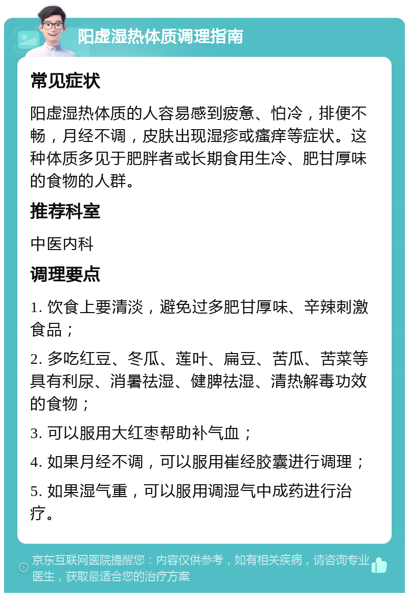 阳虚湿热体质调理指南 常见症状 阳虚湿热体质的人容易感到疲惫、怕冷，排便不畅，月经不调，皮肤出现湿疹或瘙痒等症状。这种体质多见于肥胖者或长期食用生冷、肥甘厚味的食物的人群。 推荐科室 中医内科 调理要点 1. 饮食上要清淡，避免过多肥甘厚味、辛辣刺激食品； 2. 多吃红豆、冬瓜、莲叶、扁豆、苦瓜、苦菜等具有利尿、消暑祛湿、健脾祛湿、清热解毒功效的食物； 3. 可以服用大红枣帮助补气血； 4. 如果月经不调，可以服用崔经胶囊进行调理； 5. 如果湿气重，可以服用调湿气中成药进行治疗。