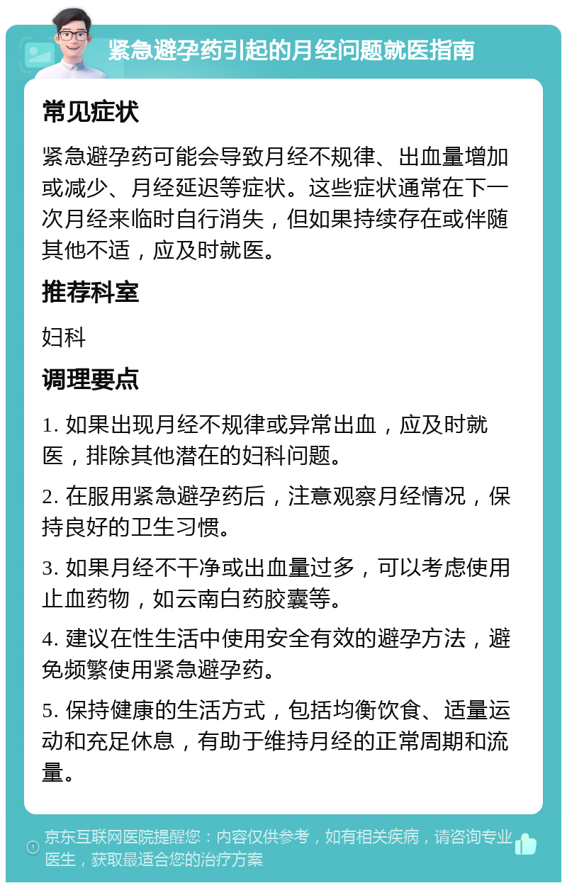 紧急避孕药引起的月经问题就医指南 常见症状 紧急避孕药可能会导致月经不规律、出血量增加或减少、月经延迟等症状。这些症状通常在下一次月经来临时自行消失，但如果持续存在或伴随其他不适，应及时就医。 推荐科室 妇科 调理要点 1. 如果出现月经不规律或异常出血，应及时就医，排除其他潜在的妇科问题。 2. 在服用紧急避孕药后，注意观察月经情况，保持良好的卫生习惯。 3. 如果月经不干净或出血量过多，可以考虑使用止血药物，如云南白药胶囊等。 4. 建议在性生活中使用安全有效的避孕方法，避免频繁使用紧急避孕药。 5. 保持健康的生活方式，包括均衡饮食、适量运动和充足休息，有助于维持月经的正常周期和流量。