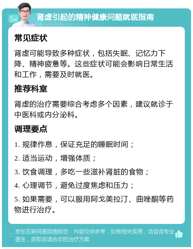 肾虚引起的精神健康问题就医指南 常见症状 肾虚可能导致多种症状，包括失眠、记忆力下降、精神疲惫等。这些症状可能会影响日常生活和工作，需要及时就医。 推荐科室 肾虚的治疗需要综合考虑多个因素，建议就诊于中医科或内分泌科。 调理要点 1. 规律作息，保证充足的睡眠时间； 2. 适当运动，增强体质； 3. 饮食调理，多吃一些滋补肾脏的食物； 4. 心理调节，避免过度焦虑和压力； 5. 如果需要，可以服用阿戈美拉汀、曲唑酮等药物进行治疗。