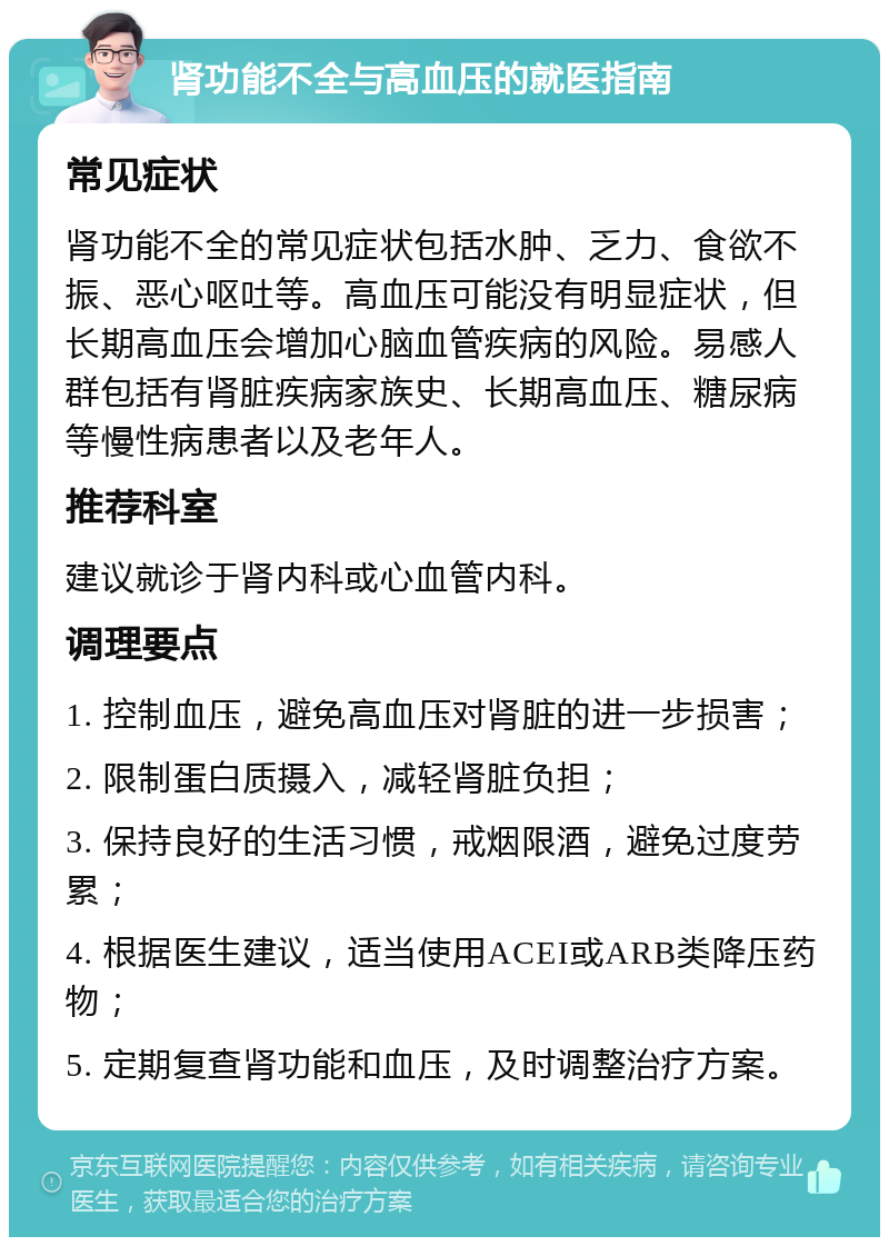 肾功能不全与高血压的就医指南 常见症状 肾功能不全的常见症状包括水肿、乏力、食欲不振、恶心呕吐等。高血压可能没有明显症状，但长期高血压会增加心脑血管疾病的风险。易感人群包括有肾脏疾病家族史、长期高血压、糖尿病等慢性病患者以及老年人。 推荐科室 建议就诊于肾内科或心血管内科。 调理要点 1. 控制血压，避免高血压对肾脏的进一步损害； 2. 限制蛋白质摄入，减轻肾脏负担； 3. 保持良好的生活习惯，戒烟限酒，避免过度劳累； 4. 根据医生建议，适当使用ACEI或ARB类降压药物； 5. 定期复查肾功能和血压，及时调整治疗方案。