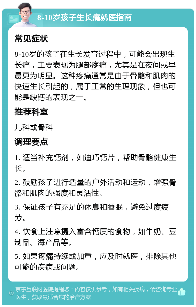 8-10岁孩子生长痛就医指南 常见症状 8-10岁的孩子在生长发育过程中，可能会出现生长痛，主要表现为腿部疼痛，尤其是在夜间或早晨更为明显。这种疼痛通常是由于骨骼和肌肉的快速生长引起的，属于正常的生理现象，但也可能是缺钙的表现之一。 推荐科室 儿科或骨科 调理要点 1. 适当补充钙剂，如迪巧钙片，帮助骨骼健康生长。 2. 鼓励孩子进行适量的户外活动和运动，增强骨骼和肌肉的强度和灵活性。 3. 保证孩子有充足的休息和睡眠，避免过度疲劳。 4. 饮食上注意摄入富含钙质的食物，如牛奶、豆制品、海产品等。 5. 如果疼痛持续或加重，应及时就医，排除其他可能的疾病或问题。