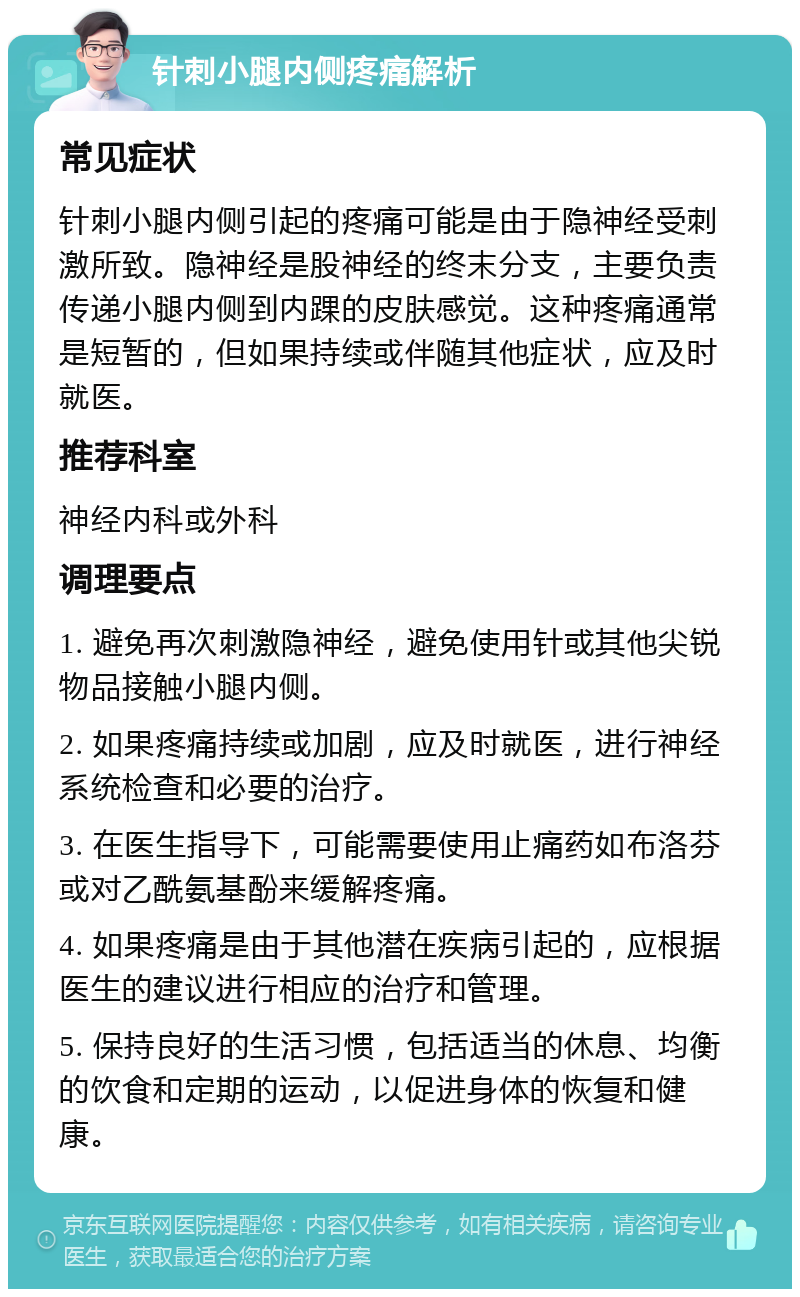 针刺小腿内侧疼痛解析 常见症状 针刺小腿内侧引起的疼痛可能是由于隐神经受刺激所致。隐神经是股神经的终末分支，主要负责传递小腿内侧到内踝的皮肤感觉。这种疼痛通常是短暂的，但如果持续或伴随其他症状，应及时就医。 推荐科室 神经内科或外科 调理要点 1. 避免再次刺激隐神经，避免使用针或其他尖锐物品接触小腿内侧。 2. 如果疼痛持续或加剧，应及时就医，进行神经系统检查和必要的治疗。 3. 在医生指导下，可能需要使用止痛药如布洛芬或对乙酰氨基酚来缓解疼痛。 4. 如果疼痛是由于其他潜在疾病引起的，应根据医生的建议进行相应的治疗和管理。 5. 保持良好的生活习惯，包括适当的休息、均衡的饮食和定期的运动，以促进身体的恢复和健康。