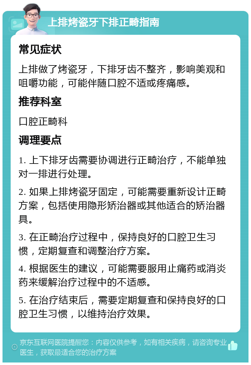 上排烤瓷牙下排正畸指南 常见症状 上排做了烤瓷牙，下排牙齿不整齐，影响美观和咀嚼功能，可能伴随口腔不适或疼痛感。 推荐科室 口腔正畸科 调理要点 1. 上下排牙齿需要协调进行正畸治疗，不能单独对一排进行处理。 2. 如果上排烤瓷牙固定，可能需要重新设计正畸方案，包括使用隐形矫治器或其他适合的矫治器具。 3. 在正畸治疗过程中，保持良好的口腔卫生习惯，定期复查和调整治疗方案。 4. 根据医生的建议，可能需要服用止痛药或消炎药来缓解治疗过程中的不适感。 5. 在治疗结束后，需要定期复查和保持良好的口腔卫生习惯，以维持治疗效果。