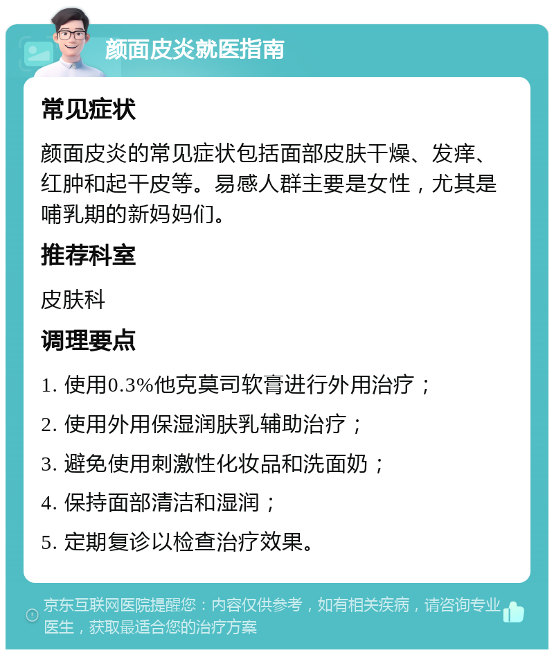 颜面皮炎就医指南 常见症状 颜面皮炎的常见症状包括面部皮肤干燥、发痒、红肿和起干皮等。易感人群主要是女性，尤其是哺乳期的新妈妈们。 推荐科室 皮肤科 调理要点 1. 使用0.3%他克莫司软膏进行外用治疗； 2. 使用外用保湿润肤乳辅助治疗； 3. 避免使用刺激性化妆品和洗面奶； 4. 保持面部清洁和湿润； 5. 定期复诊以检查治疗效果。