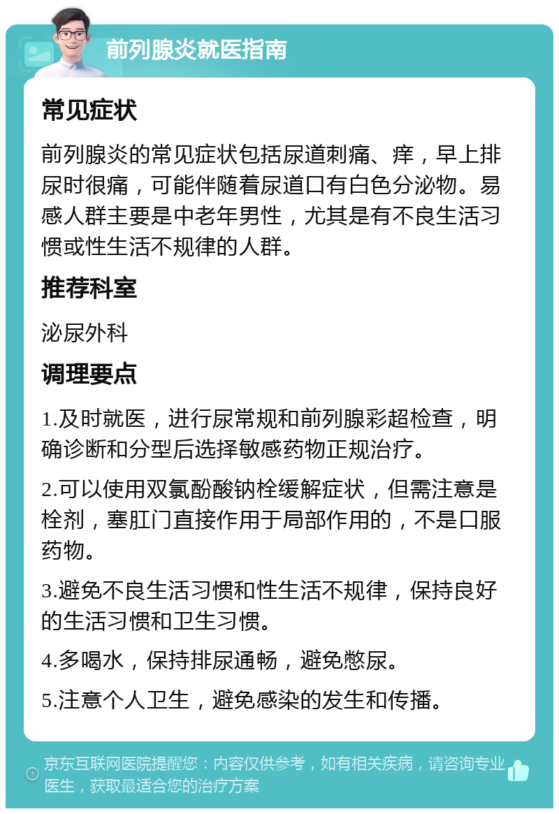 前列腺炎就医指南 常见症状 前列腺炎的常见症状包括尿道刺痛、痒，早上排尿时很痛，可能伴随着尿道口有白色分泌物。易感人群主要是中老年男性，尤其是有不良生活习惯或性生活不规律的人群。 推荐科室 泌尿外科 调理要点 1.及时就医，进行尿常规和前列腺彩超检查，明确诊断和分型后选择敏感药物正规治疗。 2.可以使用双氯酚酸钠栓缓解症状，但需注意是栓剂，塞肛门直接作用于局部作用的，不是口服药物。 3.避免不良生活习惯和性生活不规律，保持良好的生活习惯和卫生习惯。 4.多喝水，保持排尿通畅，避免憋尿。 5.注意个人卫生，避免感染的发生和传播。