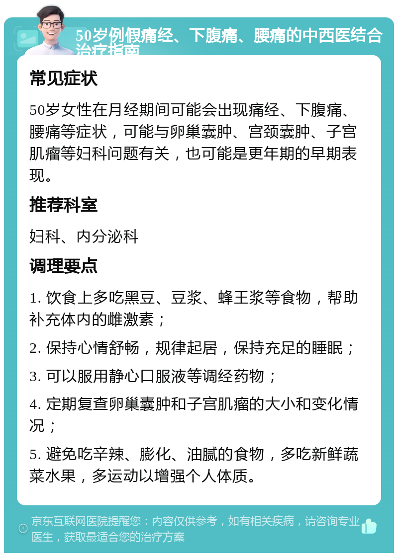 50岁例假痛经、下腹痛、腰痛的中西医结合治疗指南 常见症状 50岁女性在月经期间可能会出现痛经、下腹痛、腰痛等症状，可能与卵巢囊肿、宫颈囊肿、子宫肌瘤等妇科问题有关，也可能是更年期的早期表现。 推荐科室 妇科、内分泌科 调理要点 1. 饮食上多吃黑豆、豆浆、蜂王浆等食物，帮助补充体内的雌激素； 2. 保持心情舒畅，规律起居，保持充足的睡眠； 3. 可以服用静心口服液等调经药物； 4. 定期复查卵巢囊肿和子宫肌瘤的大小和变化情况； 5. 避免吃辛辣、膨化、油腻的食物，多吃新鲜蔬菜水果，多运动以增强个人体质。