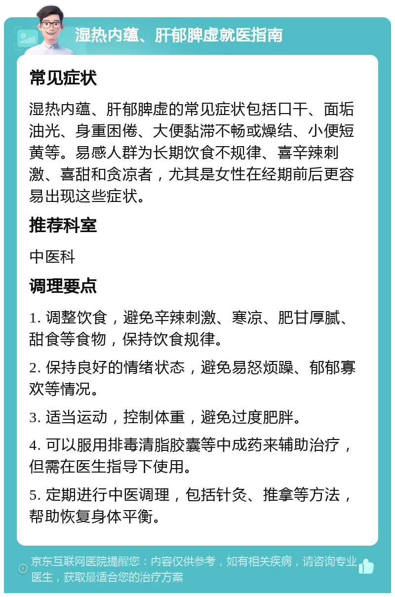 湿热内蕴、肝郁脾虚就医指南 常见症状 湿热内蕴、肝郁脾虚的常见症状包括口干、面垢油光、身重困倦、大便黏滞不畅或燥结、小便短黄等。易感人群为长期饮食不规律、喜辛辣刺激、喜甜和贪凉者，尤其是女性在经期前后更容易出现这些症状。 推荐科室 中医科 调理要点 1. 调整饮食，避免辛辣刺激、寒凉、肥甘厚腻、甜食等食物，保持饮食规律。 2. 保持良好的情绪状态，避免易怒烦躁、郁郁寡欢等情况。 3. 适当运动，控制体重，避免过度肥胖。 4. 可以服用排毒清脂胶囊等中成药来辅助治疗，但需在医生指导下使用。 5. 定期进行中医调理，包括针灸、推拿等方法，帮助恢复身体平衡。