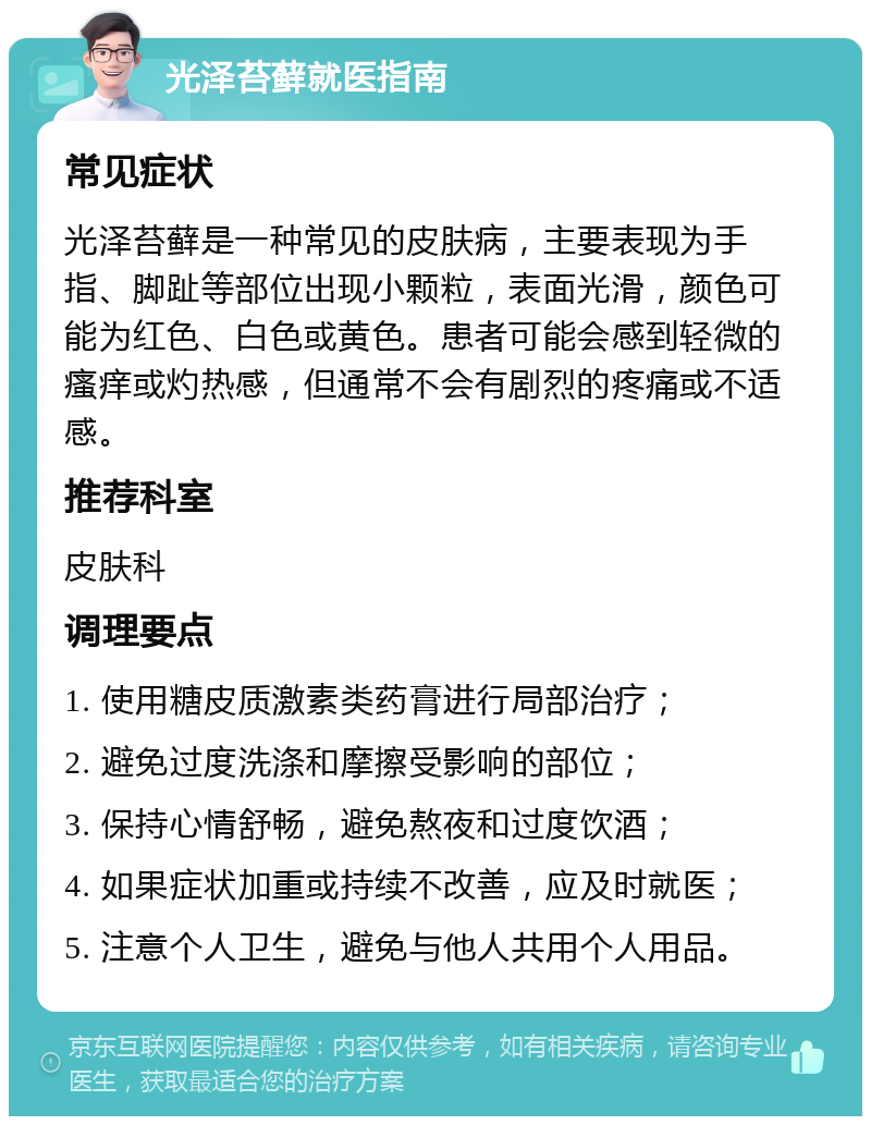 光泽苔藓就医指南 常见症状 光泽苔藓是一种常见的皮肤病，主要表现为手指、脚趾等部位出现小颗粒，表面光滑，颜色可能为红色、白色或黄色。患者可能会感到轻微的瘙痒或灼热感，但通常不会有剧烈的疼痛或不适感。 推荐科室 皮肤科 调理要点 1. 使用糖皮质激素类药膏进行局部治疗； 2. 避免过度洗涤和摩擦受影响的部位； 3. 保持心情舒畅，避免熬夜和过度饮酒； 4. 如果症状加重或持续不改善，应及时就医； 5. 注意个人卫生，避免与他人共用个人用品。