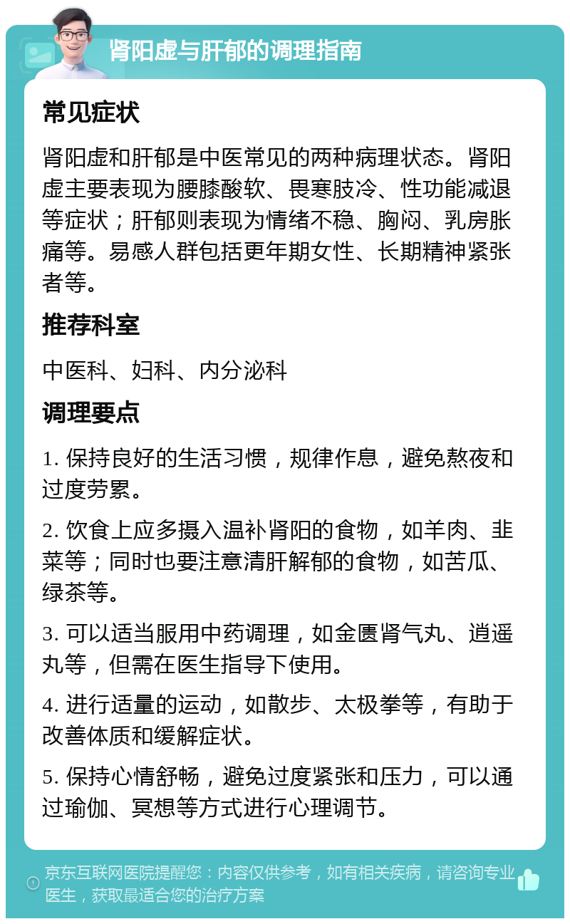 肾阳虚与肝郁的调理指南 常见症状 肾阳虚和肝郁是中医常见的两种病理状态。肾阳虚主要表现为腰膝酸软、畏寒肢冷、性功能减退等症状；肝郁则表现为情绪不稳、胸闷、乳房胀痛等。易感人群包括更年期女性、长期精神紧张者等。 推荐科室 中医科、妇科、内分泌科 调理要点 1. 保持良好的生活习惯，规律作息，避免熬夜和过度劳累。 2. 饮食上应多摄入温补肾阳的食物，如羊肉、韭菜等；同时也要注意清肝解郁的食物，如苦瓜、绿茶等。 3. 可以适当服用中药调理，如金匮肾气丸、逍遥丸等，但需在医生指导下使用。 4. 进行适量的运动，如散步、太极拳等，有助于改善体质和缓解症状。 5. 保持心情舒畅，避免过度紧张和压力，可以通过瑜伽、冥想等方式进行心理调节。