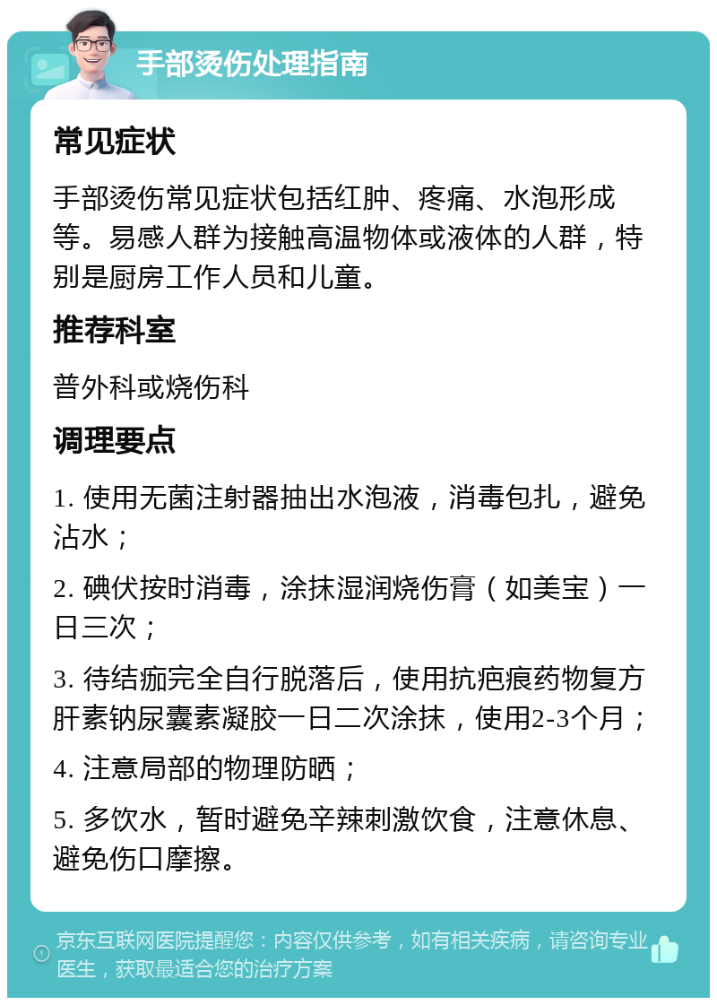 手部烫伤处理指南 常见症状 手部烫伤常见症状包括红肿、疼痛、水泡形成等。易感人群为接触高温物体或液体的人群，特别是厨房工作人员和儿童。 推荐科室 普外科或烧伤科 调理要点 1. 使用无菌注射器抽出水泡液，消毒包扎，避免沾水； 2. 碘伏按时消毒，涂抹湿润烧伤膏（如美宝）一日三次； 3. 待结痂完全自行脱落后，使用抗疤痕药物复方肝素钠尿囊素凝胶一日二次涂抹，使用2-3个月； 4. 注意局部的物理防晒； 5. 多饮水，暂时避免辛辣刺激饮食，注意休息、避免伤口摩擦。