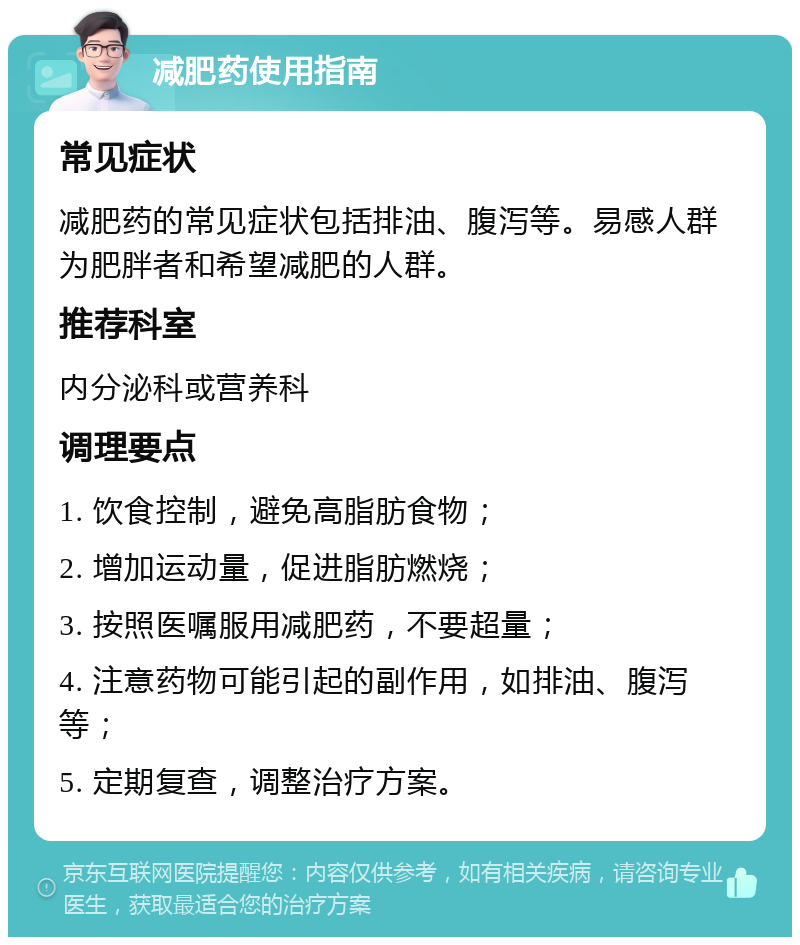 减肥药使用指南 常见症状 减肥药的常见症状包括排油、腹泻等。易感人群为肥胖者和希望减肥的人群。 推荐科室 内分泌科或营养科 调理要点 1. 饮食控制，避免高脂肪食物； 2. 增加运动量，促进脂肪燃烧； 3. 按照医嘱服用减肥药，不要超量； 4. 注意药物可能引起的副作用，如排油、腹泻等； 5. 定期复查，调整治疗方案。