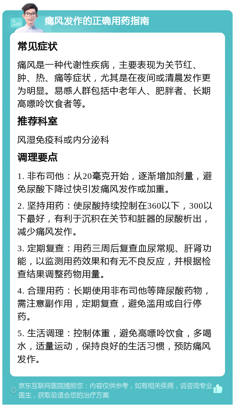 痛风发作的正确用药指南 常见症状 痛风是一种代谢性疾病，主要表现为关节红、肿、热、痛等症状，尤其是在夜间或清晨发作更为明显。易感人群包括中老年人、肥胖者、长期高嘌呤饮食者等。 推荐科室 风湿免疫科或内分泌科 调理要点 1. 非布司他：从20毫克开始，逐渐增加剂量，避免尿酸下降过快引发痛风发作或加重。 2. 坚持用药：使尿酸持续控制在360以下，300以下最好，有利于沉积在关节和脏器的尿酸析出，减少痛风发作。 3. 定期复查：用药三周后复查血尿常规、肝肾功能，以监测用药效果和有无不良反应，并根据检查结果调整药物用量。 4. 合理用药：长期使用非布司他等降尿酸药物，需注意副作用，定期复查，避免滥用或自行停药。 5. 生活调理：控制体重，避免高嘌呤饮食，多喝水，适量运动，保持良好的生活习惯，预防痛风发作。