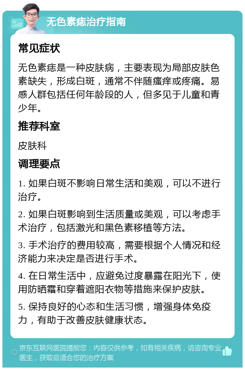 无色素痣治疗指南 常见症状 无色素痣是一种皮肤病，主要表现为局部皮肤色素缺失，形成白斑，通常不伴随瘙痒或疼痛。易感人群包括任何年龄段的人，但多见于儿童和青少年。 推荐科室 皮肤科 调理要点 1. 如果白斑不影响日常生活和美观，可以不进行治疗。 2. 如果白斑影响到生活质量或美观，可以考虑手术治疗，包括激光和黑色素移植等方法。 3. 手术治疗的费用较高，需要根据个人情况和经济能力来决定是否进行手术。 4. 在日常生活中，应避免过度暴露在阳光下，使用防晒霜和穿着遮阳衣物等措施来保护皮肤。 5. 保持良好的心态和生活习惯，增强身体免疫力，有助于改善皮肤健康状态。