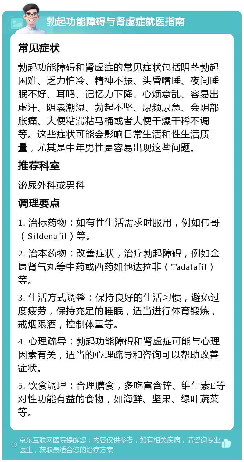 勃起功能障碍与肾虚症就医指南 常见症状 勃起功能障碍和肾虚症的常见症状包括阴茎勃起困难、乏力怕冷、精神不振、头昏嗜睡、夜间睡眠不好、耳鸣、记忆力下降、心烦意乱、容易出虚汗、阴囊潮湿、勃起不坚、尿频尿急、会阴部胀痛、大便粘滞粘马桶或者大便干燥干稀不调等。这些症状可能会影响日常生活和性生活质量，尤其是中年男性更容易出现这些问题。 推荐科室 泌尿外科或男科 调理要点 1. 治标药物：如有性生活需求时服用，例如伟哥（Sildenafil）等。 2. 治本药物：改善症状，治疗勃起障碍，例如金匮肾气丸等中药或西药如他达拉非（Tadalafil）等。 3. 生活方式调整：保持良好的生活习惯，避免过度疲劳，保持充足的睡眠，适当进行体育锻炼，戒烟限酒，控制体重等。 4. 心理疏导：勃起功能障碍和肾虚症可能与心理因素有关，适当的心理疏导和咨询可以帮助改善症状。 5. 饮食调理：合理膳食，多吃富含锌、维生素E等对性功能有益的食物，如海鲜、坚果、绿叶蔬菜等。