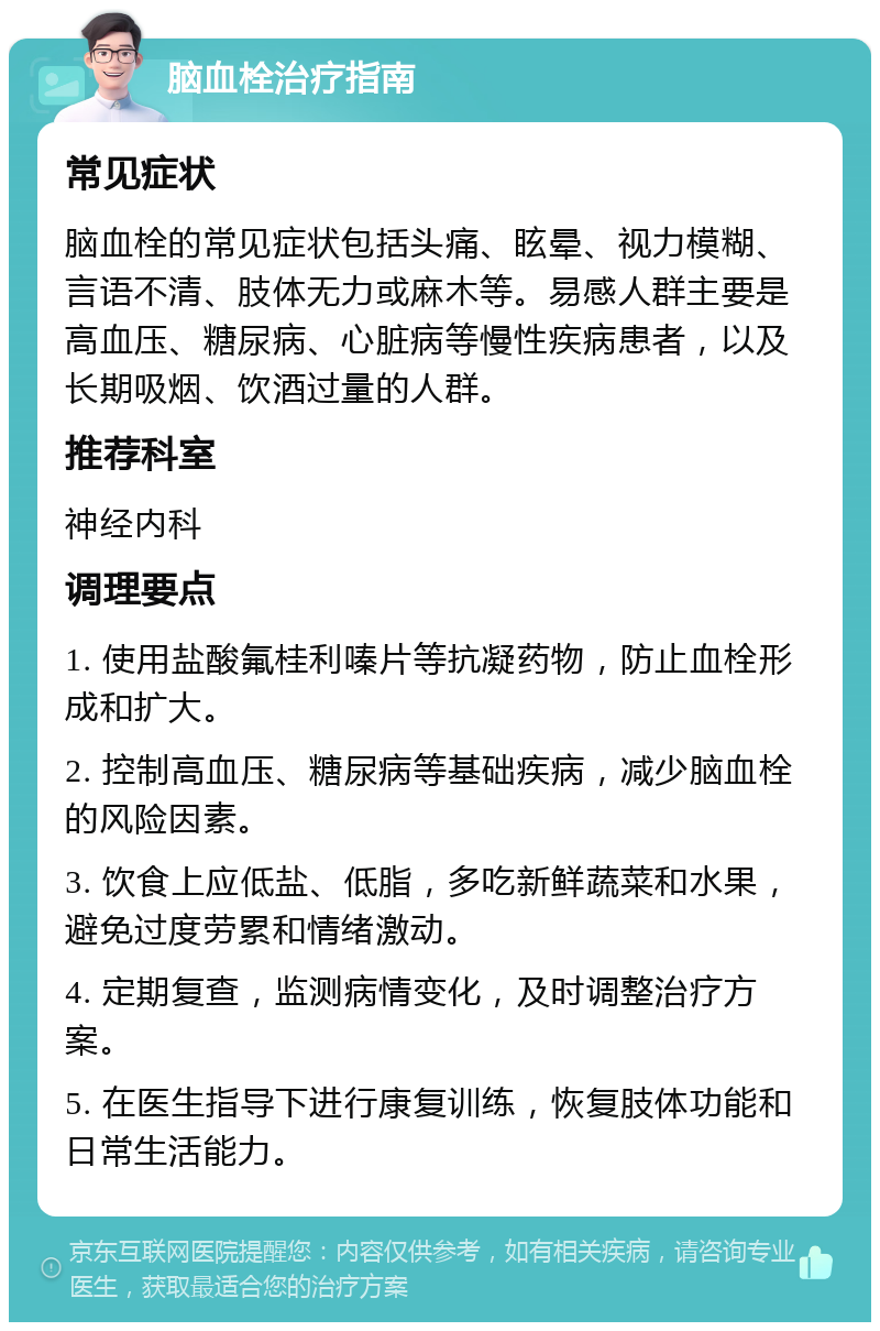 脑血栓治疗指南 常见症状 脑血栓的常见症状包括头痛、眩晕、视力模糊、言语不清、肢体无力或麻木等。易感人群主要是高血压、糖尿病、心脏病等慢性疾病患者，以及长期吸烟、饮酒过量的人群。 推荐科室 神经内科 调理要点 1. 使用盐酸氟桂利嗪片等抗凝药物，防止血栓形成和扩大。 2. 控制高血压、糖尿病等基础疾病，减少脑血栓的风险因素。 3. 饮食上应低盐、低脂，多吃新鲜蔬菜和水果，避免过度劳累和情绪激动。 4. 定期复查，监测病情变化，及时调整治疗方案。 5. 在医生指导下进行康复训练，恢复肢体功能和日常生活能力。