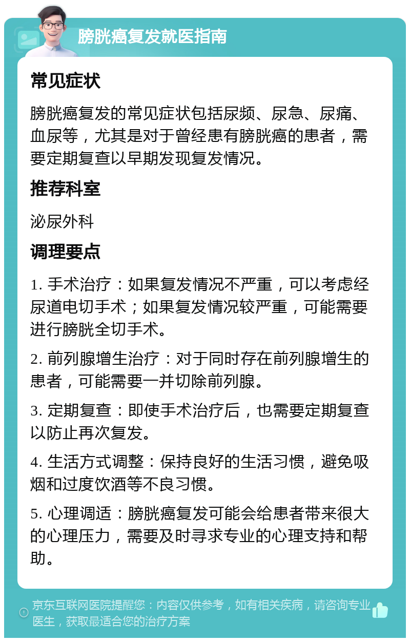 膀胱癌复发就医指南 常见症状 膀胱癌复发的常见症状包括尿频、尿急、尿痛、血尿等，尤其是对于曾经患有膀胱癌的患者，需要定期复查以早期发现复发情况。 推荐科室 泌尿外科 调理要点 1. 手术治疗：如果复发情况不严重，可以考虑经尿道电切手术；如果复发情况较严重，可能需要进行膀胱全切手术。 2. 前列腺增生治疗：对于同时存在前列腺增生的患者，可能需要一并切除前列腺。 3. 定期复查：即使手术治疗后，也需要定期复查以防止再次复发。 4. 生活方式调整：保持良好的生活习惯，避免吸烟和过度饮酒等不良习惯。 5. 心理调适：膀胱癌复发可能会给患者带来很大的心理压力，需要及时寻求专业的心理支持和帮助。