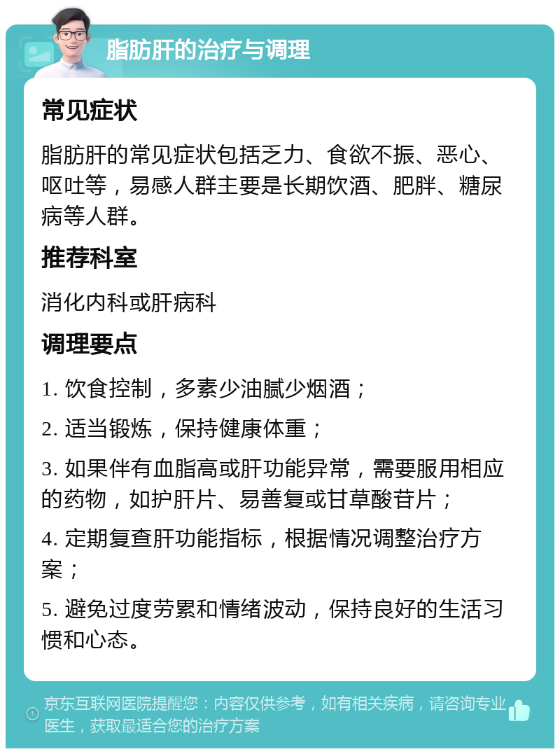 脂肪肝的治疗与调理 常见症状 脂肪肝的常见症状包括乏力、食欲不振、恶心、呕吐等，易感人群主要是长期饮酒、肥胖、糖尿病等人群。 推荐科室 消化内科或肝病科 调理要点 1. 饮食控制，多素少油腻少烟酒； 2. 适当锻炼，保持健康体重； 3. 如果伴有血脂高或肝功能异常，需要服用相应的药物，如护肝片、易善复或甘草酸苷片； 4. 定期复查肝功能指标，根据情况调整治疗方案； 5. 避免过度劳累和情绪波动，保持良好的生活习惯和心态。