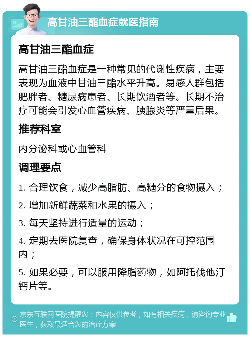 高甘油三酯血症就医指南 高甘油三酯血症 高甘油三酯血症是一种常见的代谢性疾病，主要表现为血液中甘油三酯水平升高。易感人群包括肥胖者、糖尿病患者、长期饮酒者等。长期不治疗可能会引发心血管疾病、胰腺炎等严重后果。 推荐科室 内分泌科或心血管科 调理要点 1. 合理饮食，减少高脂肪、高糖分的食物摄入； 2. 增加新鲜蔬菜和水果的摄入； 3. 每天坚持进行适量的运动； 4. 定期去医院复查，确保身体状况在可控范围内； 5. 如果必要，可以服用降脂药物，如阿托伐他汀钙片等。